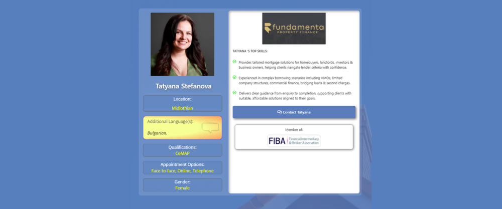 Mortgage Broker in Edinburgh EH Profile card for mortgage broker Tatyana Stefanova of Fundamenta Property Finance. The design features a blue background with Tatyana's professional headshot, location listed as Midlothian, Bulgarian as an additional language, CeMAP qualification, appointment options including face-to-face, online and telephone consultations, and gender information. The right-hand panel displays the Fundamenta Property Finance logo, Tatyana's key skills in mortgage and property finance, a contact button, and membership of the Financial Intermediary & Broker Association (FIBA). Profile card for mortgage broker Tatyana Stefanova of Fundamenta Property Finance. The design features a blue background with Tatyana's professional headshot, location listed as Midlothian, Bulgarian as an additional language, CeMAP qualification, appointment options including face-to-face, online and telephone consultations, and gender information. The right-hand panel displays the Fundamenta Property Finance logo, Tatyana's key skills in mortgage and property finance, a contact button, and membership of the Financial Intermediary & Broker Association (FIBA). Mortgage Broker in Edinburgh EH